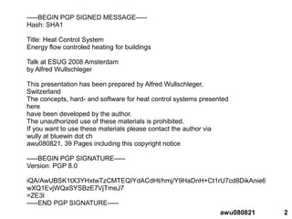2awu080821
-----BEGIN PGP SIGNED MESSAGE-----
Hash: SHA1
Title: Heat Control System
Energy flow controled heating for buildings
Talk at ESUG 2008 Amsterdam
by Alfred Wullschleger
This presentation has been prepared by Alfred Wullschleger,
Switzerland
The concepts, hard- and software for heat control systems presented
here
have been developed by the author.
The unauthorized use of these materials is prohibited.
If you want to use these materials please contact the author via
wully at bluewin dot ch
awu080821, 39 Pages including this copyright notice
-----BEGIN PGP SIGNATURE-----
Version: PGP 8.0
iQA/AwUBSK1tX3YHxtwTzCMTEQIYdACdHt/hmj/Y9HaDnH+Ct1rU7cd8DikAnie6
wXQ1EvjWQaSYSBzE7VjTmeJ7
=ZE3l
-----END PGP SIGNATURE-----
 