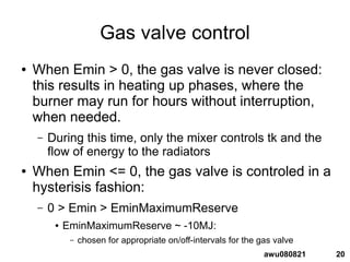 20awu080821
Gas valve control
● When Emin > 0, the gas valve is never closed:
this results in heating up phases, where the
burner may run for hours without interruption,
when needed.
– During this time, only the mixer controls tk and the
flow of energy to the radiators
● When Emin <= 0, the gas valve is controled in a
hysterisis fashion:
– 0 > Emin > EminMaximumReserve
● EminMaximumReserve ~ -10MJ:
– chosen for appropriate on/off-intervals for the gas valve
 