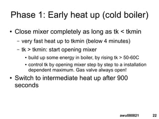 22awu080821
Phase 1: Early heat up (cold boiler)
● Close mixer completely as long as tk < tkmin
– very fast heat up to tkmin (below 4 minutes)
– tk > tkmin: start opening mixer
● build up some energy in boiler, by rising tk > 50-60C
● control tk by opening mixer step by step to a installation
dependent maximum. Gas valve always open!
● Switch to intermediate heat up after 900
seconds
 
