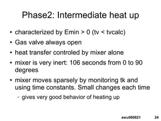 24awu080821
Phase2: Intermediate heat up
● characterized by Emin > 0 (tv < tvcalc)
● Gas valve always open
● heat transfer controled by mixer alone
● mixer is very inert: 106 seconds from 0 to 90
degrees
● mixer moves sparsely by monitoring tk and
using time constants. Small changes each time
– gives very good behavior of heating up
 