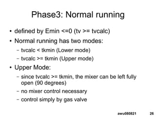 26awu080821
Phase3: Normal running
● defined by Emin <=0 (tv >= tvcalc)
● Normal running has two modes:
– tvcalc < tkmin (Lower mode)
– tvcalc >= tkmin (Upper mode)
● Upper Mode:
– since tvcalc >= tkmin, the mixer can be left fully
open (90 degrees)
– no mixer control necessary
– control simply by gas valve
 