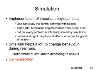 32awu080821
Simulation
● Implementation of important physical facts
● One can study the control software without risk
● Trade Off - Simulation implementation versus real runs
● but not every problem is efficiently solved by simulation
● understanding of the physical effects important for good
simulation
● Smalltalk helps a lot, to change behaviour
during real runs.
– Refinement of simulation according to results
● Demonstration...
 