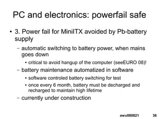 36awu080821
PC and electronics: powerfail safe
● 3. Power fail for MiniITX avoided by Pb-battery
supply
– automatic switching to battery power, when mains
goes down
● critical to avoid hangup of the computer (seeEURO 08)!
– battery maintenance automatized in software
● software controled battery switching for test
● once every 6 month, battery must be decharged and
recharged to maintain high lifetime
– currently under construction
 