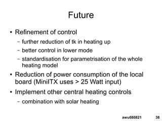 38awu080821
Future
● Refinement of control
– further reduction of tk in heating up
– better control in lower mode
– standardisation for parametrisation of the whole
heating model
● Reduction of power consumption of the local
board (MiniITX uses > 25 Watt input)
● Implement other central heating controls
– combination with solar heating
 