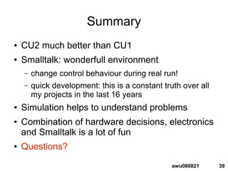 39awu080821
Summary
● CU2 much better than CU1
● Smalltalk: wonderfull environment
– change control behaviour during real run!
– quick development: this is a constant truth over all
my projects in the last 16 years
● Simulation helps to understand problems
● Combination of hardware decisions, electronics
and Smalltalk is a lot of fun
● Questions?
 
