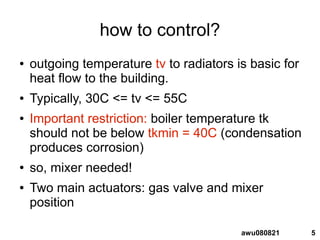 5awu080821
how to control?
● outgoing temperature tv to radiators is basic for
heat flow to the building.
● Typically, 30C <= tv <= 55C
● Important restriction: boiler temperature tk
should not be below tkmin = 40C (condensation
produces corrosion)
● so, mixer needed!
● Two main actuators: gas valve and mixer
position
 