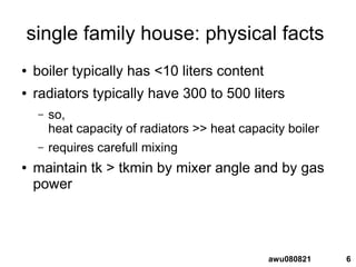 6awu080821
single family house: physical facts
● boiler typically has <10 liters content
● radiators typically have 300 to 500 liters
– so,
heat capacity of radiators >> heat capacity boiler
– requires carefull mixing
● maintain tk > tkmin by mixer angle and by gas
power
 