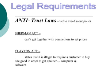 ANTI- Trust Laws – Set to avoid monopolies
SHERMAN ACT –
can’t get together with competitors to set prices
CLAYTON ACT –
states that it is illegal to require a customer to buy
one good in order to get another… computer &
software
 