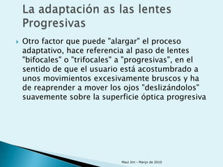    Otro factor que puede "alargar" el proceso
    adaptativo, hace referencia al paso de lentes
    "bifocales" o "trifocales" a "progresivas", en el
    sentido de que el usuario está acostumbrado a
    unos movimientos excesivamente bruscos y ha
    de reaprender a mover los ojos "deslizándolos"
    suavemente sobre la superficie óptica progresiva




                              Maui Jim - Março de 2010
 