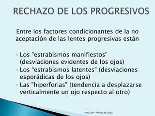 Entre los factores condicionantes de la no
aceptación de las lentes progresivas están

◦ Los "estrabismos manifiestos"
  (desviaciones evidentes de los ojos)
◦ Los “estrabismos latentes" (desviaciones
  esporádicas de los ojos)
◦ Las "hiperforias" (tendencia a desplazarse
  verticalmente un ojo respecto al otro)


                       Maui Jim - Março de 2010
 
