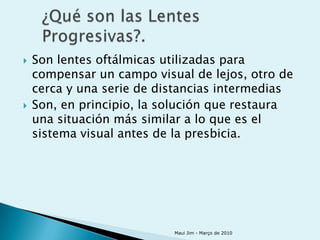    Son lentes oftálmicas utilizadas para
    compensar un campo visual de lejos, otro de
    cerca y una serie de distancias intermedias
   Son, en principio, la solución que restaura
    una situación más similar a lo que es el
    sistema visual antes de la presbicia.




                           Maui Jim - Março de 2010
 