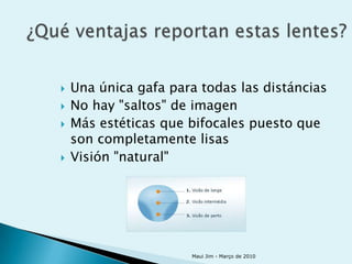    Una única gafa para todas las distáncias
   No hay "saltos" de imagen
   Más estéticas que bifocales puesto que
    son completamente lisas
   Visión "natural"




                      Maui Jim - Março de 2010
 