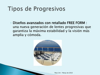 ◦ Diseños avanzados con retallado FREE FORM :
  una nueva generación de lentes progresivas que
  garantiza la máxima estabilidad y la visión más
  amplia y cómoda.




                          Maui Jim - Março de 2010
 