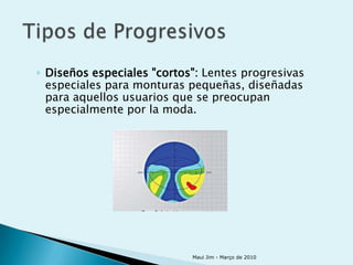 ◦ Diseños especiales "cortos": Lentes progresivas
  especiales para monturas pequeñas, diseñadas
  para aquellos usuarios que se preocupan
  especialmente por la moda.




                            Maui Jim - Março de 2010
 