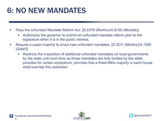 Facebook.com/UnshackleUPstat
e
@UnshackleNYFacebook.com/UnshackleUPstat
e
@UnshackleNY
6: NO NEW MANDATES
 Pass the Unfunded Mandate Reform Act. [S.5379 (Martins)/A.8150 (Morelle)]
 Authorizes the governor to submit an unfunded mandate reform plan to the
legislature when it is in the public interest.
 Require a super-majority to enact new unfunded mandates. [S.3211 (Martins)/A.1592
(Galef)]
 Restricts the imposition of additional unfunded mandates on local governments
by the state until such time as those mandates are fully funded by the state;
provides for certain exceptions; provides that a three-fifths majority in each house
shall override this restriction
 
