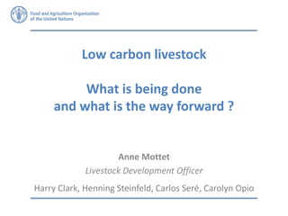 Low carbon livestock
What is being done
and what is the way forward ?
Anne Mottet
Livestock Development Officer
Harry Clark, Henning Steinfeld, Carlos Seré, Carolyn Opio
 