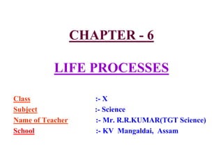 CHAPTER - 6
LIFE PROCESSES
Class :- X
Subject :- Science
Name of Teacher :- Mr. R.R.KUMAR(TGT Science)
School :- KV Mangaldai, Assam
 