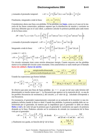 Electromagnetismo 2004                                                      6-44

y tomando el promedio temporal:
                                                         1
                                                         4
                                                             2           (                   1
                                                                                             4
                                                                                                 2 )
                                                  < dU >= C V0 cos 2 (kz ) + sen 2 (kz ) dz = C V0 dz

                                                                     1
Finalmente, integrando a toda la línea:                   < U n >=       C V 02 l n
                                                   4
Consideremos ahora una línea con pérdidas. Si las pérdidas son bajas, como es el caso en la ma-
yoría de las líneas comerciales, podemos suponer que la distribución de tensión y corriente no
será muy diferente que en el caso ideal, y podemos calcular la potencia perdida para cada tramo
dz de la línea como:
                                                    V 2                                                          
                                                                                                                  
     dW = Rdz i 2 ( z , t ) + Gdz v 2 ( z , t ) =  R  0  cos 2 (ωt ) cos 2 ( kz ) + G V0 sen 2 (ωt ) sen 2 (kz ) dz
                                                          
                                                                                           2
                                                    Z0                                                           
                                                                                                                   
                                                         1   2  R                  G          
y tomando el promedio temporal: < dW >= CV0  cos 2 (kz ) + sen 2 (kz ) dz
                                                         2      L                  C          
                                                      1      R 0                 G
                                                                                     0                  
Integrando a toda la linea:                < W >=       CV02  ∫ cos 2 (kz ) dz +    ∫  sen 2 ( kz ) dz 
                                                      2       L −l               C −ln                 
                                                                   n                                   
y como k = nπ /ln :
        1      0
             2 R       2 nπ          G
                                         0
                                                 nπ                      1     R G
                                                    z ) dz  ⇒ < Wn >= CV02  + l n
               L −∫
< W >= CV0           cos (    z ) dz + ∫ sen 2 (
        2                  ln         C −l n     ln                      4     L C
               ln                                         
Un circuito resonante tiene como misión almacenar energía. Cuanto mayores son las pérdidas
menor es la calidad del circuito como resonante. Esta característica se suele medir por el llamado
factor de calidad o factor de mérito:
                                 energía media almacenada             <U >       <U >
                    Q = 2π                                      = 2π          =ω
                              potencia media disipada por ciclo      <W > / f    <W >
Usando las expresiones que hemos hallado:
                     1
                         CV 02 l n                                                    1                  2π
         <U >        4                                            Qn =                           =
    Q =ω      =ω                                          ⇒
         <W >    1       R G                                               (R ω n L + G ω n C ) R f n L + G f n C
                   CV 02  +  l n
                 4       L C
Se observa que para una línea de bajas pérdidas Qn >> 1 ya que en tal caso cada término del
denominador es mucho menor que 1. La frecuencia que aparece en la expresión de Qn es una de
las posibles frecuencias de resonancia fn del circuito, y el valor de Qn calculado corresponde a
esa frecuencia.
En resonancia, el generador (supuestamente conectado en un antinodo de la tensión) ve una im-
pedancia infinita cuando la línea es ideal. Cuando hay pérdidas, la potencia perdida debe ser su-
ministrada por el generador, de manera que la impedancia que el generador ve debe ser ahora
finita y real y de valor tal que la potencia que el generador le suministra sea igual a la potencia
disipada en la línea. Podemos calcular así la resistencia de entrada (en resonancia) de la línea
vista por el generador:
               1 V02 1        R G                                  4                 4Q
       < W >=        = CV02  + l n de donde Ri =
                                                                                =
               2 Ri 4         L C                        ωC (R ωL + G ωC )nλ ω C n λ
                                                                                               2 Qn Z 0
y finalmente nos queda, en función del Q de la línea:                                 R in =
                                                                                                 πn


                       Juan C. Fernández - Departamento de Física – Facultad de Ingeniería
                                  Universidad de Buenos Aires – www.fi.uba.ar
 