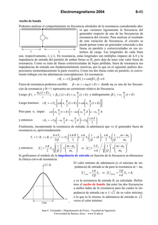 Electromagnetismo 2004                                         6-45

Ancho de banda
Podemos analizar el comportamiento en frecuencia alrededor de la resonancia considerando aho-
                                                   ra que variamos ligeramente la frecuencia del
                                                   generador respecto de una de las frecuencias de
                      V0                           resonancia del circuito. Para analizar el resultado
                                                   de esta variación de frecuencia, el circuito se
                                                   puede pensar como un generador conectado a dos
                                                   líneas en paralelo y cortocircuitadas en sus ex-
          l1                    l2                 tremos de carga. Las longitudes de cada línea
son, respectivamente, l1 y l2. En resonancia, estas longitudes son múltiplos impares de λ/4 y la
impedancia de entrada del paralelo de ambas líneas es Ri, pero deja de tener este valor fuera de
resonancia. Como se trata de líneas cortocircuitadas de bajas pérdidas, fuera de resonancia sus
impedancias de entrada son fundamentalmente reactivas, por lo que en el siguiente análisis des-
preciamos momentáneamente la parte resistiva. Como las dos líneas están en paralelo, es conve-
niente trabajar con las admitancias (susceptancias). En resonancia:
                               i Bi = −i Y0 [cot(β l1 ) + cot(β l 2 )] → 0
Fuera de resonancia podemos escribir: β = ω / c = ω 0 (1 + δ ) / c donde ω0 es una de las frecuen-
cias de resonancia y δ<<1 representa un corrimiento relativo de frecuencia.
              ω (1 + δ )                          π                                    π
Luego: β l1 = 0          l1 = β 0 l1 (1 + δ ) = n1 (1 + δ ) y análogamente: β l 2 = n 2 (1 + δ )
                  c                               2                                    2
                                        π                  π         
Luego tenemos: i Bi = −i Y0 cot n1 (1 + δ ) + cot n1 (1 + δ ) 
                                      2                2         
                                                                
                               π                     π            π
Pero para n1 impar:       cot  n1 (1 + δ )  = − tan  n1 δ  ≅ − n1 δ
                               2                       2          2
                                      π         π          nπ δ 
y entonces:        i B i = −i Y0  − n1 δ − n 2 δ  = i Y0         
                                      2          2         2 
Finalmente, incorporando la resistencia de entrada, la admitancia que ve el generador fuera de
resonancia es, aproximadamente:
                             π n Y0         nπ δ  nπ  1         nπ  1       ω − ω0 
        Yi = 1 / Ri + i Bi ≅        + i Y0       =   Y0  + i δ  =
                                                          Q           Y0  + i
                                                                           Q           
                              2Q            2      2              2           ω0  
                                   2                 2                          2             2
                     nπ        1  ω −ω0                     2 Z0        1  ω −ω0   
y entonces:     Yi =    Y0    Q  + ω
                                              
                                                        ⇒ Zi =              +
                                                                           Q   ω       
                                                                                          
                      2              0                      nπ                0    
Si graficamos el módulo de la impedancia de entrada en función de la frecuencia ω obtenemos
la clásica curva de resonancia:
                                        El valor mínimo de admitancia (o el máximo de im-
                    Zi/Ri
                                         pedancia) de entrada se da para la resonancia ω = ω0:
                     1                                 nπ                    2Q
                                              Yi min =    Y 0 ⇒ Z i MAX =       Z 0 = Ri
                                                       2Q                    nπ
                                               y es la resistencia de entrada Ri ya calculada. Defini-
                    1 2                        mos el ancho de banda ∆ω entre las dos frecuencias
                                               a ambos lados de la resonancia para las cuales la im-
                                               pedancia de entrada cae a 1 / 2 de su valor máximo,
                                               o lo que es lo mismo, la admitancia de entrada es 2
                                       ω/ ω0   veces el valor mínimo:
                  2∆ω

                  Juan C. Fernández - Departamento de Física – Facultad de Ingeniería
                             Universidad de Buenos Aires – www.fi.uba.ar
 