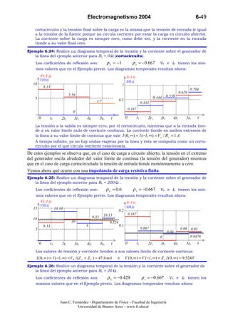 Electromagnetismo 2004                                                                    6-49

    cortocircuito y la tensión final sobre la carga es la misma que la tensión de entrada (e igual
    a la tensión de la fuente porque no circula corriente por estar la carga en circuito abierto).
    La corriente sobre la carga es siempre cero, como debe ser, y la corriente en la entrada
    tiende a su valor final cero.

Ejemplo 6.24: Realice un diagrama temporal de la tensión y la corriente sobre el generador de
   la línea del ejemplo anterior para RL = 0 Ω (cortocircuito).
    Los coeficientes de reflexión son:                        ρ L = −1              ρ s = −0.667            V0 e I0 tienen los mis-
    mos valores que en el Ejemplo previo. Los diagramas temporales resultan ahora:
        V(-1,t)                                                                I(-1,t)
        V(0,t)                                                                 I(0,t)
   10                                                                     1
            8.33
                                                                                                                                   0.704
                                                                                                                           0.629
                                  5.56
    5                                                                                                    0.444 0.556
                                                   3.7                  0.5
                                                                                               0.333
                                                                                  0.167
                                    0
        0        t1         2t1      3t1   4t1          5t1     t             0           t1       2t1      3t1      4t1       5t1     t
    La tensión a la salida es siempre cero, por el cortocircuito, mientras que a la entrada tien-
    de a su valor límite nulo de corriente continua. La corriente tiende en ambos extremos de
    la línea a su valor límite de continua que vale I (0, ∞ ) = I ( −l , ∞ ) = V s / R s = 1 A
    A tiempo infinito, ya no hay ondas viajeras por la línea y ésta se comporta como un corto-
    circuito por el que circula corriente estacionaria.
De estos ejemplos se observa que, en el caso de carga a circuito abierto, la tensión en el extremo
del generador oscila alrededor del valor límite de continua (la tensión del generador) mientras
que en el caso de carga cortocircuitada la tensión de entrada tiende monótonamente a cero.
Vemos ahora qué ocurre con una impedancia de carga resistiva finita.
Ejemplo 6.25: Realice un diagrama temporal de la tensión y la corriente sobre el generador de
   la línea del ejemplo anterior para RL = 200 Ω .
    Los coeficientes de reflexión son:                        ρ L = 0.6              ρ s = −0.667           V0 e I0 tienen los mis-
    mos valores que en el Ejemplo previo. Los diagramas temporales resultan ahora:
        V(-1,t)                                                                I(-1,t)
        V(0,t)                                                                 I(0,t)
   15                   13.33                                           0.2
                                                          10.13                   0.167
   10                                            9.33
                                   10                           9.524
            8.33                           8                            0.1
    5                                                                                          0.067                        0.06 0.05
                                                                                                                  0.04
                                                                                                            0                      0.0476
        0          t1       2t1      3t1   4t1          5t1     t             0           t1       2t1      3t1      4t1       5t1     t
    Los valores de tensión y corriente tienden a sus valores límite de corriente continua:
     I ( 0, ∞ ) = I ( − l , ∞ ) = V 0 /( Z s + Z L ) ≈ 47 .6 mA     y         V (0, ∞ ) = V ( −l , ∞ ) = Z L I (0, ∞ ) ≈ 9.524 V
Ejemplo 6.26: Realice un diagrama temporal de la tensión y la corriente sobre el generador de
   la línea del ejemplo anterior para RL = 20 Ω .
    Los coeficientes de reflexión son:                        ρ L = −0.429                     ρ s = −0.667        V0 e I0 tienen los
    mismos valores que en el Ejemplo previo. Los diagramas temporales resultan ahora:



                           Juan C. Fernández - Departamento de Física – Facultad de Ingeniería
                                      Universidad de Buenos Aires – www.fi.uba.ar
 