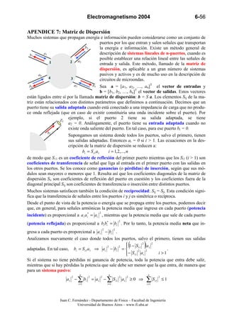 Electromagnetismo 2004                                         6-56

APENDICE 7: Matriz de Dispersión
Muchos sistemas que propagan energía e información pueden considerarse como un conjunto de
                                               puertos por los que entran y salen señales que transportan
                                    b2         la energía e información. Existe un método general de
  b1      a1                                   descripción de sistemas lineales de n-puertos, cuando es
                                               posible establecer una relación lineal entre las señales de
              1          2     a2
                                               entrada y salida. Este método, llamado de la matriz de
                                               dispersión, es aplicable a un gran número de sistemas
       a4                                      pasivos y activos y es de mucho uso en la descripción de
              4           3                    circuitos de microondas.
  b4                        a3          b3 Sea a = [a1, a2, …, an]T el vector de entradas y
                                               b = [b1, b2, …, bn]T el vector de salidas. Estos vectores
están ligados entre sí por la llamada matriz de dispersión: b = S a. Los elementos Sij de la ma-
triz están relacionados con distintos parámetros que definimos a continuación. Decimos que un
puerto tiene su salida adaptada cuando está conectado a una impedancia de carga que no produ-
ce onda reflejada (que en caso de existir constituiría una onda incidente sobre el puerto). Por
                   Z2
                        ejemplo, si el puerto 2 tiene su salida adaptada, se tiene
                        a2 = 0. Análogamente, el puerto tiene su entrada adaptada cuando no
                        existe onda saliente del puerto. En tal caso, para ese puerto bi = 0.
             b2
                        Supongamos un sistema donde todos los puertos, salvo el primero, tienen
                        sus salidas adaptadas. Entonces ai = 0 si i > 1. Las ecuaciones en la des-
                        cripción de la matriz de dispersión se reducen a:
                                  bi = S i1 a1      i = 1,2,..., n
de modo que S11 es un coeficiente de reflexión del primer puerto mientras que los Si1 (i > 1) son
coeficientes de transferencia de señal que liga al entrada en el primer puerto con las salidas en
los otros puertos. Se los conoce como ganancias (o pérdidas) de inserción, según que sus mó-
dulos sean mayores o menores que 1. Resulta así que los coeficientes diagonales de la matriz de
dispersión Sii son coeficientes de reflexión del puerto en cuestión y los coeficientes fuera de la
diagonal principal Sij son coeficientes de transferencia o inserción entre distintos puertos.
Muchos sistemas satisfacen también la condición de reciprocidad: Sij = Sji. Esta condición signi-
fica que la transferencia de señales entre los puertos i y j es simétrica o recíproca.
Desde el punto de vista de la potencia o energía que se propaga entre los puertos, podemos decir
que, en general, para señales armónicas la potencia media que ingresa en cada puerto (potencia
                                            2
incidente) es proporcional a a i a i* = a i , mientras que la potencia media que sale de cada puerto
                                                               2
(potencia reflejada) es proporcional a bi bi* = bi . Por lo tanto, la potencia media neta que in-
                                                2          2
gresa a cada puerto es proporcional a a i − bi .
Analizamos nuevamente el caso donde todos los puertos, salvo el primero, tienen sus salidas
                                            2     2
adaptadas. En tal caso, bi = S i1 a1 ⇒ a i − bi = 
                                                       1 − S11 2 a1 2
                                                      
                                                              2    2
                                                                       (   ).
                                                       − S i1 a i
                                                                      i >1
Si el sistema no tiene pérdidas ni ganancia de potencia, toda la potencia que entra debe salir,
mientras que si hay pérdidas la potencia que sale debe ser menor que la que entra, de manera que
para un sistema pasivo:
                               n                     n                          n
                       a1 − ∑ bi         = a1 − ∑ S i1 a1 ≥ 0 ⇒                ∑S
                          2          2      2                  2   2                       2
                                                                                      i1       ≤1
                              i =1                  i =1                       i =1




                   Juan C. Fernández - Departamento de Física – Facultad de Ingeniería
                              Universidad de Buenos Aires – www.fi.uba.ar
 