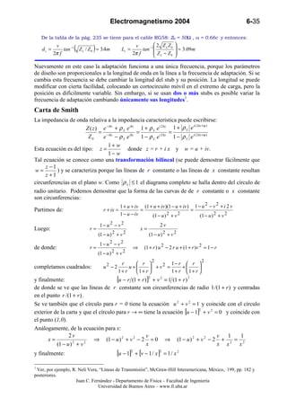 Electromagnetismo 2004                                              6-35

    De la tabla de la pág. 235 se tiene para el cable RG58: Z0 = 50Ω , vf = 0.66c y entonces:
                                                                          2 Z LZ0    
    ds =
            v
           2π f
                tan −1   (          )
                             Z L / Z 0 ≈ 3.4m         Ls =
                                                              v
                                                             2π f
                                                                  tan −1 
                                                                          Z L − Z0
                                                                                       ≈ 3.09m
                                                                                      
                                                                                     

Nuevamente en este caso la adaptación funciona a una única frecuencia, porque los parámetros
de diseño son proporcionales a la longitud de onda en la línea a la frecuencia de adaptación. Si se
cambia esta frecuencia se debe cambiar la longitud del stub y su posición. La longitud se puede
modificar con cierta facilidad, colocando un cortocircuito móvil en el extremo de carga, pero la
posición es difícilmente variable. Sin embargo, si se usan dos o más stubs es posible variar la
frecuencia de adaptación cambiando únicamente sus longitudes1.
Carta de Smith
La impedancia de onda relativa a la impedancia característica puede escribirse:
                                                                              i ( 2 kz +ϕ )
                       Z ( z ) e − ikz + ρ L e ikz 1 + ρ L e i 2 kz 1 + ρ L e
                              = − ikz             =                =
                        Z0     e − ρ L e ikz 1 − ρ L e i 2 kz 1 − ρ L e i ( 2 kz +ϕ )
                                  1+ w
Esta ecuación es del tipo: z =               donde z = r + i x y w = u + iv.
                                  1− w
Tal ecuación se conoce como una transformación bilineal (se puede demostrar fácilmente que
     z −1
 w=       ) y se caracteriza porque las líneas de r constante o las líneas de x constante resultan
     z +1
circunferencias en el plano w. Como ρ L ≤ 1 el diagrama completo se halla dentro del círculo de
radio unitario. Podemos demostrar que la forma de las curvas de de r constante o x constante
son circunferencias:
                                                      1 + u + iv (1 + u + iv )(1 − u + iv ) 1 − u 2 − v 2 + i 2 v
Partimos de:                               r + ix =              =                         =
                                                      1 − u − iv     (1 − u ) 2 + v 2          (1 − u ) 2 + v 2
                                        1− u2 − v2                            2v
Luego:                            r=                             x=
                                        (1 − u ) 2 + v 2              (1 − u ) 2 + v 2
                                        1− u2 − v2
de donde:                         r=                         ⇒     (1 + r ) u 2 − 2 r u + (1 + r )v 2 = 1 − r
                                        (1 − u ) 2 + v 2
                                                                          2                         2
completamos cuadrados:                     u2 − 2
                                                     r      r 
                                                         u+         2 1− r +  r 
                                                                  +v =           
                                                    1+ r   1+ r       1+ r 1+ r 
y finalmente:                         [u − r (1 + r )] + v 2 = 1 (1 + r )
                                                                      2                     2


de donde se ve que las líneas de r constante son circunferencias de radio 1 /(1 + r ) y centradas
en el punto r /(1 + r ) .
Se ve también que el círculo para r = 0 tiene la ecuación u 2 + v 2 = 1 y coincide con el círculo
exterior de la carta y que el círculo para r → ∞ tiene la ecuación [u − 1] + v 2 = 0 y coincide con
                                                                          2


el punto (1,0).
Análogamente, de la ecuación para x:
                2v                                   v                            v   1    1
      x=          2      2
                           ⇒ (1 − u ) 2 + v 2 − 2 = 0 ⇒ (1 − u ) 2 + v 2 − 2 + 2 = 2
          (1 − u ) + v                               x                            x x      x
y finalmente:                                      [u − 1]2 + [v − 1 / x ]2 = 1 / x 2
1
 Ver, por ejemplo, R. Neli Vera, “Líneas de Transmisión”, McGraw-Hill Interamericana, México,. 199, pp. 182 y
posteriores.
                    Juan C. Fernández - Departamento de Física – Facultad de Ingeniería
                                Universidad de Buenos Aires – www.fi.uba.ar
 