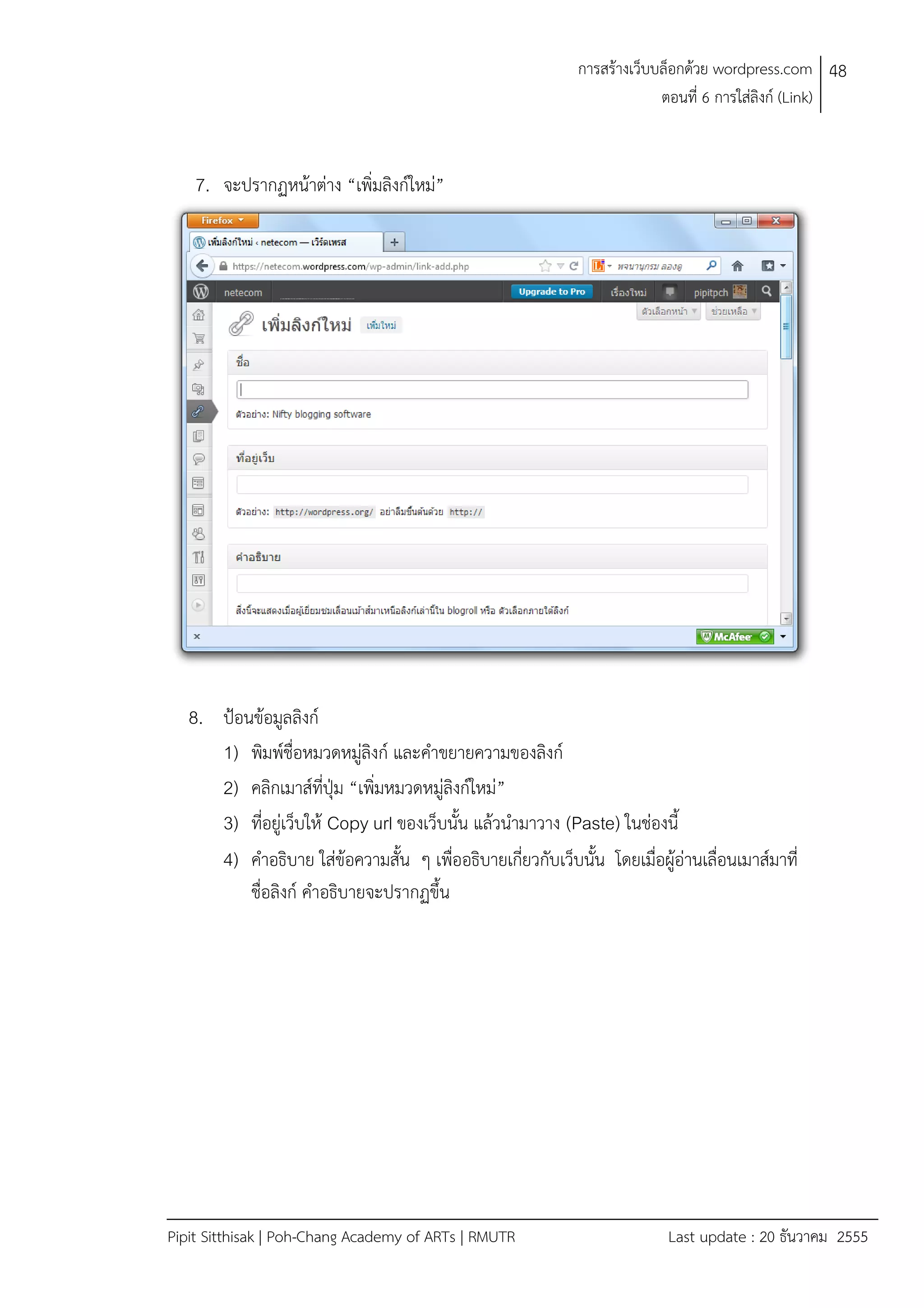 การสรางเว็บบล็อกดวย wordpress.com 48
ตอนที่ 6 การใสลิงก (Link)

7. จะปรากฏหนาตาง “เพิ่มลิงกใหม”

8. ปอนขอมูลลิงก
1) พิมพชื่อหมวดหมูลิงก และคําขยายความของลิงก
2) คลิกเมาสที่ปุม “เพิ่มหมวดหมูลิงกใหม”
3) ที่อยูเว็บให Copy url ของเว็บนั้น แลวนํามาวาง (Paste) ในชองนี้
4) คําอธิบาย ใสขอความสั้น ๆ เพื่ออธิบายเกี่ยวกับเว็บนั้น โดยเมื่อผูอานเลื่อนเมาสมาที่
ชื่อลิงก คําอธิบายจะปรากฏขึ้น

Pipit Sitthisak | Poh-Chang Academy of ARTs | RMUTR

Last update : 20 ธันวาคม 2555

 