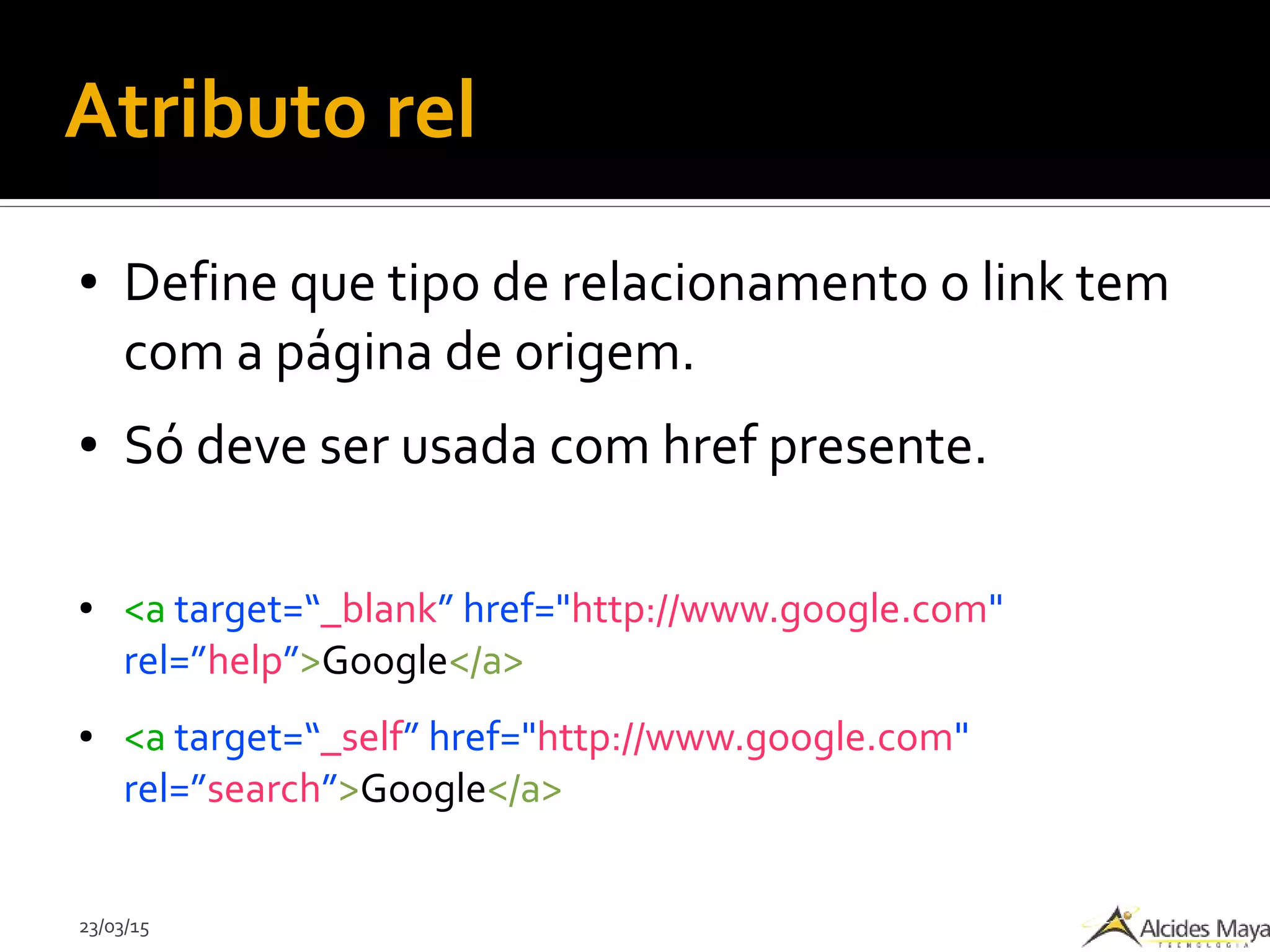 23/03/15
Atributo rel
● Define que tipo de relacionamento o link tem
com a página de origem.
● Só deve ser usada com href presente.
● <a target=“_blank” href="http://www.google.com"
rel=”help”>Google</a>
● <a target=“_self” href="http://www.google.com"
rel=”search”>Google</a>
 