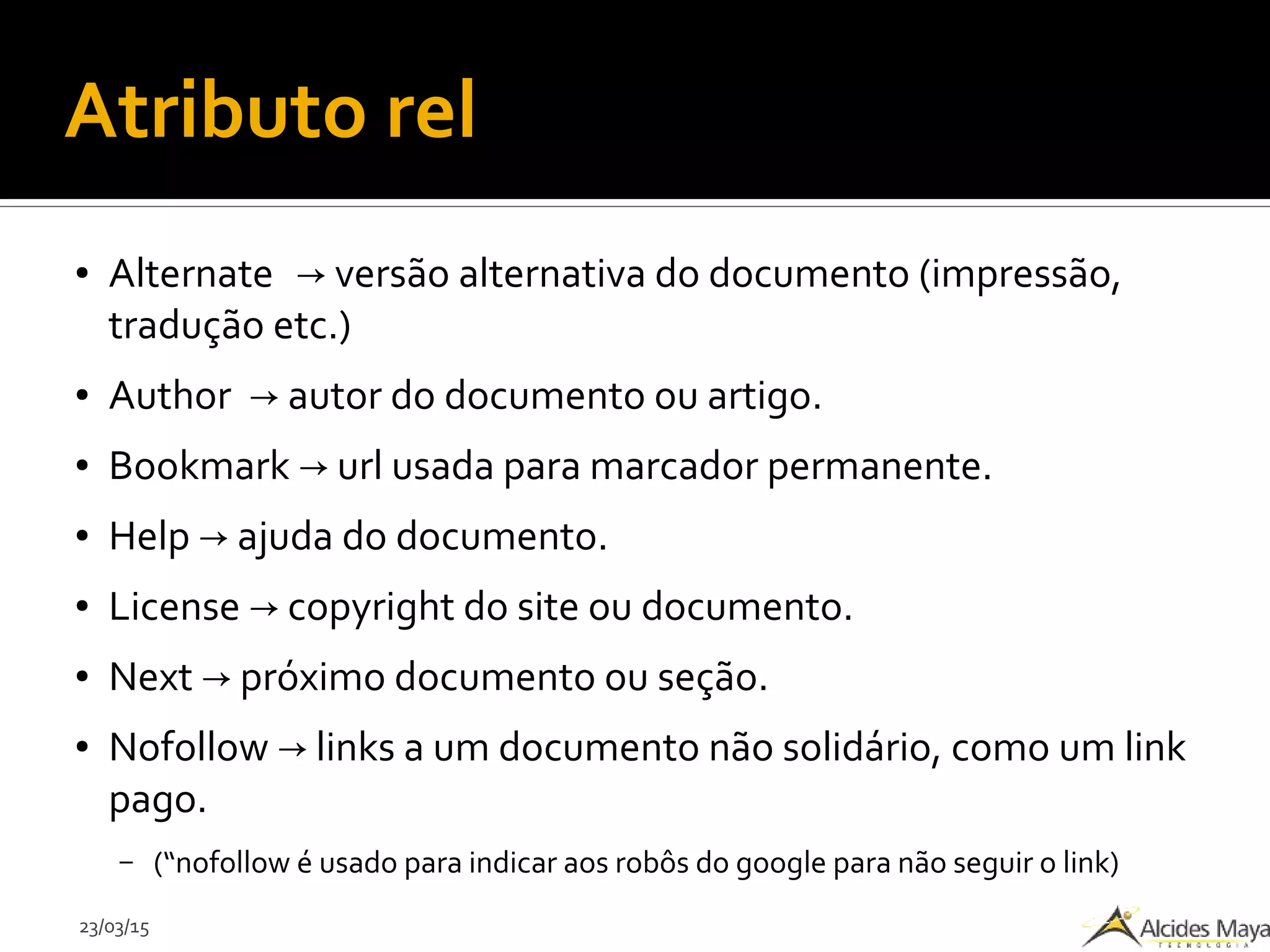 23/03/15
Atributo rel
● Alternate versão alternativa do documento (impressão,→
tradução etc.)
● Author autor do documento ou artigo.→
● Bookmark url usada para marcador permanente.→
● Help ajuda do documento.→
● License copyright do site ou documento.→
● Next próximo documento ou seção.→
● Nofollow links a um documento não solidário, como um link→
pago.
– (“nofollow é usado para indicar aos robôs do google para não seguir o link)
 