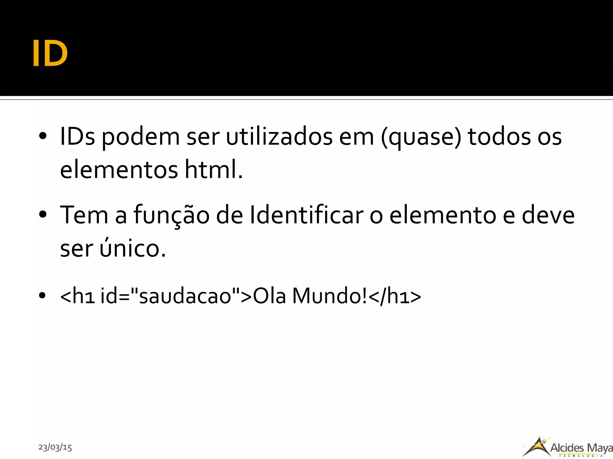 23/03/15
ID
● IDs podem ser utilizados em (quase) todos os
elementos html.
● Tem a função de Identificar o elemento e deve
ser único.
● <h1 id="saudacao">Ola Mundo!</h1>
 