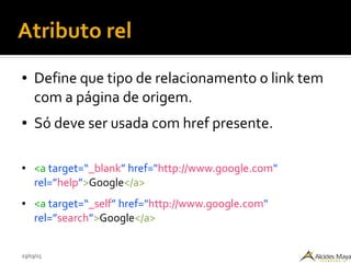 23/03/15
Atributo rel
● Define que tipo de relacionamento o link tem
com a página de origem.
● Só deve ser usada com href presente.
● <a target=“_blank” href="http://www.google.com"
rel=”help”>Google</a>
● <a target=“_self” href="http://www.google.com"
rel=”search”>Google</a>
 