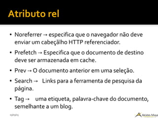 23/03/15
Atributo rel
● Noreferrer especifica que o navegador não deve→
enviar um cabeçãlho HTTP referenciador.
● Prefetch Especifica que o documento de destino→
deve ser armazenada em cache.
● Prev O documento anterior em uma seleção.→
● Search → Links para a ferramenta de pesquisa da
página.
● Tag → uma etiqueta, palavra-chave do documento,
semelhante a um blog.
 