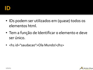23/03/15
ID
● IDs podem ser utilizados em (quase) todos os
elementos html.
● Tem a função de Identificar o elemento e deve
ser único.
● <h1 id="saudacao">Ola Mundo!</h1>
 