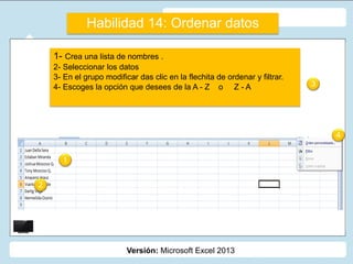 Versión: Microsoft Excel 2013
1- Crea una lista de nombres .
2- Seleccionar los datos
3- En el grupo modificar das clic en la flechita de ordenar y filtrar.
4- Escoges la opción que desees de la A - Z o Z - A
Habilidad 14: Ordenar datos
1
2
3
4
 