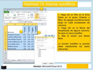 Versión: Microsoft Excel 2013
Habilidad 15: Insertar autofiltros
1. Haga clic en filtro en la ficha
Datos en el grupo Ordenar y
filtrar. Se agrega una flecha hacia
abajo en cada encabezado de
columna.
2. Haga clic en la flecha del
encabezado de alguna columna.
Se abre el menú Autofiltro.
3. Elija la opción que desea
filtrar.
La función Autofiltro le permite
aislar rápidamente los datos
relevantes.
1
2 3
5
 