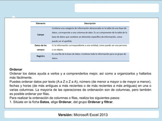 Versión: Microsoft Excel 2013
Ordenar
Ordenar los datos ayuda a verlos y a comprenderlos mejor, así como a organizarlos y hallarlos
más fácilmente.
Puedes ordenar datos por texto (A a Z o Z a A), número (de menor a mayor o de mayor a menor),
fechas y horas (de más antiguas a más recientes o de más recientes a más antiguas) en una o
varias columnas. La mayoría de las operaciones de ordenación son de columnas, pero también
es posible ordenar por filas.
Para realizar la ordenación de columnas o filas, realiza los siguientes pasos:
1. Sitúate en la ficha Datos, elige Ordenar, del grupo Ordenar y filtrar.
 