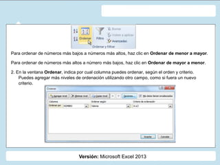 Versión: Microsoft Excel 2013
Para ordenar de números más bajos a números más altos, haz clic en Ordenar de menor a mayor.
Para ordenar de números más altos a número más bajos, haz clic en Ordenar de mayor a menor.
2. En la ventana Ordenar, indica por cual columna puedes ordenar, según el orden y criterio.
Puedes agregar más niveles de ordenación utilizando otro campo, como si fuera un nuevo
criterio.
 
