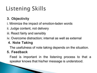 3. Objectivity
i. Minimize the impact of emotion-laden words
ii. Judge content, not delivery
iii. React fairly and sensibly
iv. Overcome distraction; internal as well as external
 4. Note Taking
  The usefulness of note taking depends on the situation.
5. Feedback
  Feed is important in the listening process to that a
  speaker knows that his/her message is understood.
 