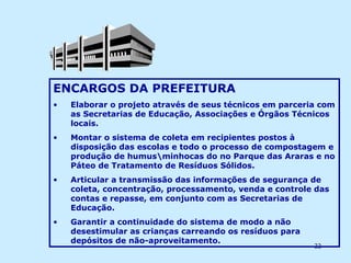 ENCARGOS DA PREFEITURA Elaborar o projeto através de seus técnicos em parceria com as Secretarias de Educação, Associações e Órgãos Técnicos locais. Montar o sistema de coleta em recipientes postos à disposição das escolas e todo o processo de compostagem e produção de humus\minhocas do no Parque das Araras e no Páteo de Tratamento de Resíduos Sólidos. Articular a transmissão das informações de segurança de coleta, concentração, processamento, venda e controle das contas e repasse, em conjunto com as Secretarias de Educação. Garantir a continuidade do sistema de modo a não desestimular as crianças carreando os resíduos para depósitos de não-aproveitamento. 