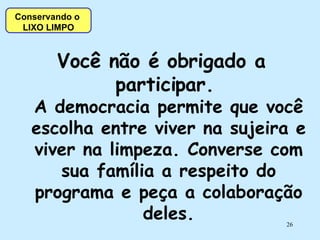 Você não é obrigado a participar.  A democracia permite que você escolha entre viver na sujeira e viver na limpeza. Converse com sua família a respeito do programa e peça a colaboração deles. Conservando o  LIXO LIMPO 