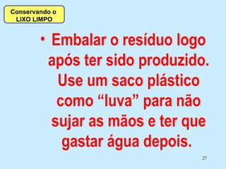 Embalar o resíduo logo após ter sido produzido. Use um saco plástico como “luva” para não sujar as mãos e ter que gastar água depois.  Conservando o  LIXO LIMPO 