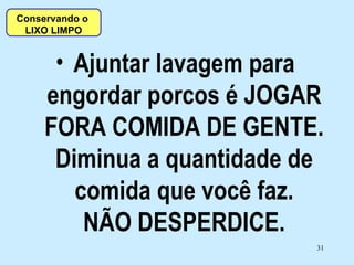Ajuntar lavagem para engordar porcos é JOGAR FORA COMIDA DE GENTE. Diminua a quantidade de comida que você faz. NÃO DESPERDICE. Conservando o  LIXO LIMPO 