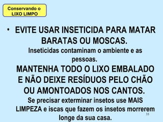 EVITE USAR INSETICIDA PARA MATAR BARATAS OU MOSCAS.  Inseticidas contaminam o ambiente e as pessoas.  MANTENHA TODO O LIXO EMBALADO E NÃO DEIXE RESÍDUOS PELO CHÃO OU AMONTOADOS NOS CANTOS.  Se precisar exterminar insetos use MAIS LIMPEZA e iscas que fazem os insetos morrerem longe da sua casa. Conservando o  LIXO LIMPO 