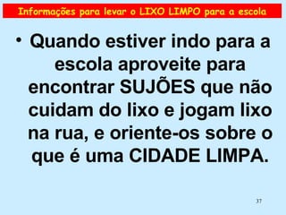 Informações para levar o LIXO LIMPO para a escola Quando estiver indo para a escola aproveite para encontrar SUJÕES que não cuidam do lixo e jogam lixo na rua, e oriente-os sobre o que é uma CIDADE LIMPA. 