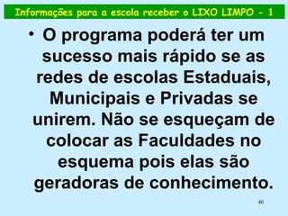 Informações para a escola receber o LIXO LIMPO - 1 O programa poderá ter um sucesso mais rápido se as redes de escolas Estaduais, Municipais e Privadas se unirem. Não se esqueçam de colocar as Faculdades no esquema pois elas são geradoras de conhecimento. 