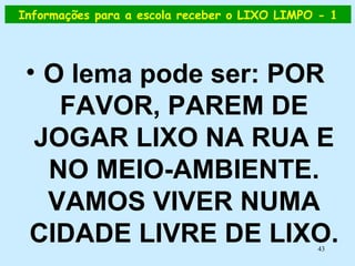 Informações para a escola receber o LIXO LIMPO - 1 O lema pode ser: POR FAVOR, PAREM DE JOGAR LIXO NA RUA E NO MEIO-AMBIENTE. VAMOS VIVER NUMA CIDADE LIVRE DE LIXO. 