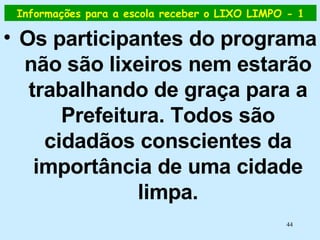 Informações para a escola receber o LIXO LIMPO - 1 Os participantes do programa não são lixeiros nem estarão trabalhando de graça para a Prefeitura. Todos são cidadãos conscientes da importância de uma cidade limpa. 