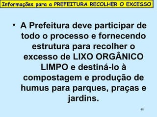 Informações para a PREFEITURA RECOLHER O EXCESSO  A Prefeitura deve participar de todo o processo e fornecendo estrutura para recolher o excesso de LIXO ORGÂNICO LIMPO e destiná-lo à compostagem e produção de humus para parques, praças e jardins. 