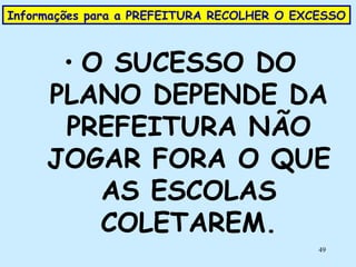 Informações para a PREFEITURA RECOLHER O EXCESSO  O SUCESSO DO PLANO DEPENDE DA PREFEITURA NÃO JOGAR FORA O QUE AS ESCOLAS COLETAREM. 