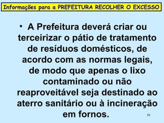 Informações para a PREFEITURA RECOLHER O EXCESSO  A Prefeitura deverá criar ou terceirizar o pátio de tratamento de resíduos domésticos, de acordo com as normas legais, de modo que apenas o lixo contaminado ou não reaproveitável seja destinado ao aterro sanitário ou à incineração em fornos.  